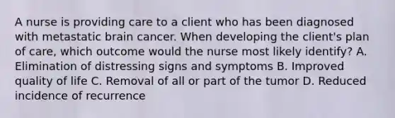 A nurse is providing care to a client who has been diagnosed with metastatic brain cancer. When developing the client's plan of care, which outcome would the nurse most likely identify? A. Elimination of distressing signs and symptoms B. Improved quality of life C. Removal of all or part of the tumor D. Reduced incidence of recurrence