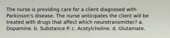 The nurse is providing care for a client diagnosed with Parkinson's disease. The nurse anticipates the client will be treated with drugs that affect which neurotransmitter? a. Dopamine. b. Substance P. c. Acetylcholine. d. Glutamate.