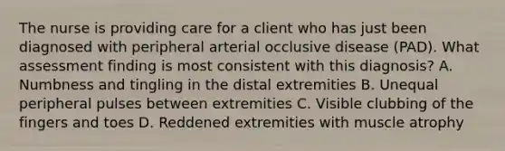 The nurse is providing care for a client who has just been diagnosed with peripheral arterial occlusive disease (PAD). What assessment finding is most consistent with this diagnosis? A. Numbness and tingling in the distal extremities B. Unequal peripheral pulses between extremities C. Visible clubbing of the fingers and toes D. Reddened extremities with muscle atrophy