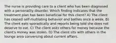 The nurse is providing care to a client who has been diagnosed with a personality disorder. Which finding indicates that the treatment plan has been beneficial for this client? A) The client has ceased self-mutilating behavior and bathes once a week. B) The client eats sporadically and reports being told she does not deserve to eat. C) The client asks others for money because the client's money was stolen. D) The client sits with others in the lounge area conversing about current affairs.