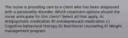 The nurse is providing care to a client who has been diagnosed with a personality disorder. Which treatment options should the nurse anticipate for this client? Select all that apply. A) Antipsychotic medication B) Antidepressant medication C) Cognitive-behavioral therapy D) Nutritional counseling E) Weight management program