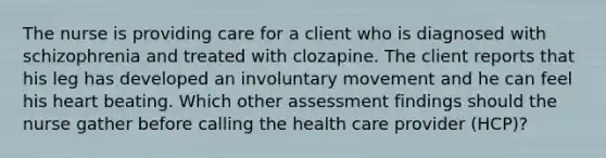 The nurse is providing care for a client who is diagnosed with schizophrenia and treated with clozapine. The client reports that his leg has developed an involuntary movement and he can feel his heart beating. Which other assessment findings should the nurse gather before calling the health care provider (HCP)?