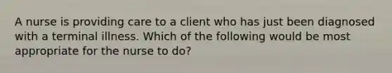 A nurse is providing care to a client who has just been diagnosed with a terminal illness. Which of the following would be most appropriate for the nurse to do?