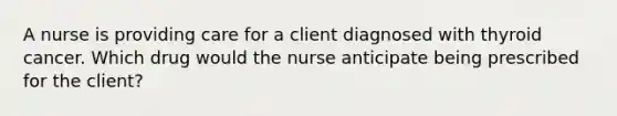 A nurse is providing care for a client diagnosed with thyroid cancer. Which drug would the nurse anticipate being prescribed for the client?