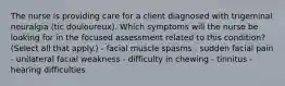 The nurse is providing care for a client diagnosed with trigeminal neuralgia (tic douloureux). Which symptoms will the nurse be looking for in the focused assessment related to this condition? (Select all that apply.) - facial muscle spasms - sudden facial pain - unilateral facial weakness - difficulty in chewing - tinnitus - hearing difficulties