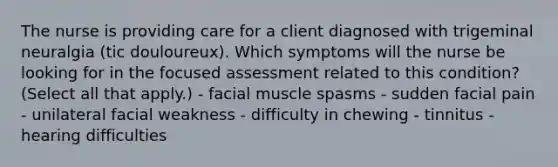 The nurse is providing care for a client diagnosed with trigeminal neuralgia (tic douloureux). Which symptoms will the nurse be looking for in the focused assessment related to this condition? (Select all that apply.) - facial muscle spasms - sudden facial pain - unilateral facial weakness - difficulty in chewing - tinnitus - hearing difficulties