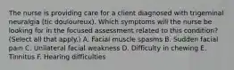 The nurse is providing care for a client diagnosed with trigeminal neuralgia (tic douloureux). Which symptoms will the nurse be looking for in the focused assessment related to this condition? (Select all that apply.) A. Facial muscle spasms B. Sudden facial pain C. Unilateral facial weakness D. Difficulty in chewing E. Tinnitus F. Hearing difficulties