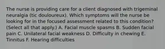 The nurse is providing care for a client diagnosed with trigeminal neuralgia (tic douloureux). Which symptoms will the nurse be looking for in the focused assessment related to this condition? (Select all that apply.) A. Facial muscle spasms B. Sudden facial pain C. Unilateral facial weakness D. Difficulty in chewing E. Tinnitus F. Hearing difficulties