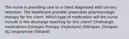 The nurse is providing care to a client diagnosed with urinary retention. The healthcare provider prescribes pharmacologic therapy for the client. Which type of medication will the nurse include in the discharge teaching for this​ client? Cholinergic medications Estrogen therapy Oxybutynin​ (Ditropan, Ditropan​ XL) Imipramine​ (Tofranil)