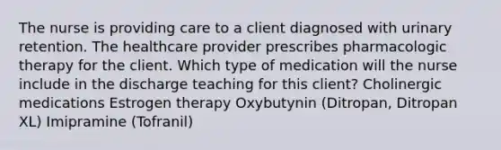 The nurse is providing care to a client diagnosed with urinary retention. The healthcare provider prescribes pharmacologic therapy for the client. Which type of medication will the nurse include in the discharge teaching for this​ client? Cholinergic medications Estrogen therapy Oxybutynin​ (Ditropan, Ditropan​ XL) Imipramine​ (Tofranil)