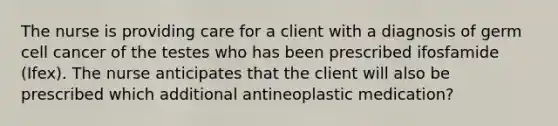 The nurse is providing care for a client with a diagnosis of germ cell cancer of the testes who has been prescribed ifosfamide (Ifex). The nurse anticipates that the client will also be prescribed which additional antineoplastic medication?