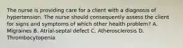 The nurse is providing care for a client with a diagnosis of hypertension. The nurse should consequently assess the client for signs and symptoms of which other health problem? A. Migraines B. Atrial-septal defect C. Atherosclerosis D. Thrombocytopenia