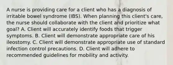 A nurse is providing care for a client who has a diagnosis of irritable bowel syndrome (IBS). When planning this client's care, the nurse should collaborate with the client and prioritize what goal? A. Client will accurately identify foods that trigger symptoms. B. Client will demonstrate appropriate care of his ileostomy. C. Client will demonstrate appropriate use of standard infection control precautions. D. Client will adhere to recommended guidelines for mobility and activity.