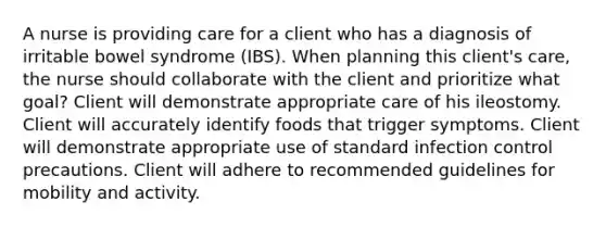 A nurse is providing care for a client who has a diagnosis of irritable bowel syndrome (IBS). When planning this client's care, the nurse should collaborate with the client and prioritize what goal? Client will demonstrate appropriate care of his ileostomy. Client will accurately identify foods that trigger symptoms. Client will demonstrate appropriate use of standard infection control precautions. Client will adhere to recommended guidelines for mobility and activity.