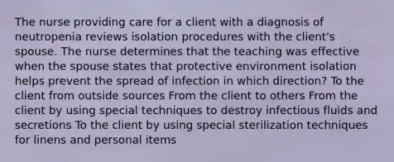 The nurse providing care for a client with a diagnosis of neutropenia reviews isolation procedures with the client's spouse. The nurse determines that the teaching was effective when the spouse states that protective environment isolation helps prevent the spread of infection in which direction? To the client from outside sources From the client to others From the client by using special techniques to destroy infectious fluids and secretions To the client by using special sterilization techniques for linens and personal items