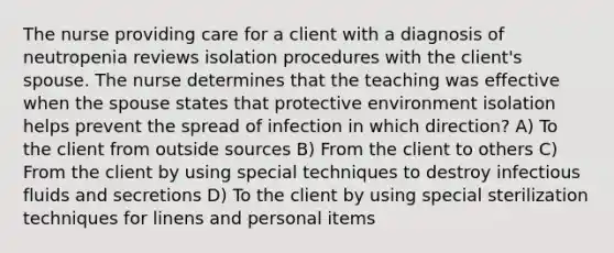 The nurse providing care for a client with a diagnosis of neutropenia reviews isolation procedures with the client's spouse. The nurse determines that the teaching was effective when the spouse states that protective environment isolation helps prevent the spread of infection in which direction? A) To the client from outside sources B) From the client to others C) From the client by using special techniques to destroy infectious fluids and secretions D) To the client by using special sterilization techniques for linens and personal items