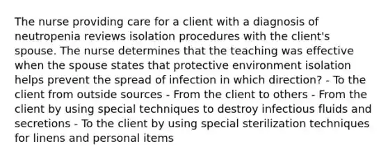 The nurse providing care for a client with a diagnosis of neutropenia reviews isolation procedures with the client's spouse. The nurse determines that the teaching was effective when the spouse states that protective environment isolation helps prevent the spread of infection in which direction? - To the client from outside sources - From the client to others - From the client by using special techniques to destroy infectious fluids and secretions - To the client by using special sterilization techniques for linens and personal items