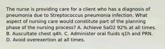 The nurse is providing care for a client who has a diagnosis of pneumonia due to Streptococcus pneumonia infection. What aspect of nursing care would constitute part of the planning phase of the nursing process? A. Achieve SaO2 92% at all times. B. Auscultate chest q4h. C. Administer oral fluids q1h and PRN. D. Avoid overexertion at all times.