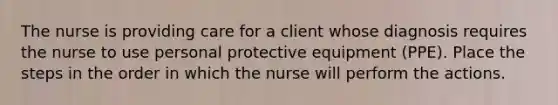 The nurse is providing care for a client whose diagnosis requires the nurse to use personal protective equipment (PPE). Place the steps in the order in which the nurse will perform the actions.