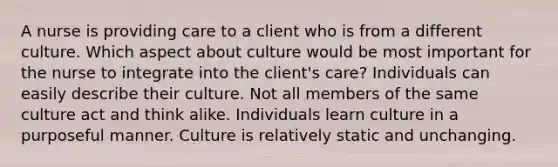 A nurse is providing care to a client who is from a different culture. Which aspect about culture would be most important for the nurse to integrate into the client's care? Individuals can easily describe their culture. Not all members of the same culture act and think alike. Individuals learn culture in a purposeful manner. Culture is relatively static and unchanging.