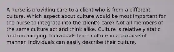 A nurse is providing care to a client who is from a different culture. Which aspect about culture would be most important for the nurse to integrate into the client's care? Not all members of the same culture act and think alike. Culture is relatively static and unchanging. Individuals learn culture in a purposeful manner. Individuals can easily describe their culture.