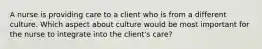 A nurse is providing care to a client who is from a different culture. Which aspect about culture would be most important for the nurse to integrate into the client's care?