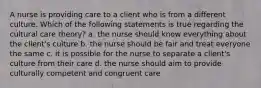 A nurse is providing care to a client who is from a different culture. Which of the following statements is true regarding the cultural care theory? a. the nurse should know everything about the client's culture b. the nurse should be fair and treat everyone the same c. it is possible for the nurse to separate a client's culture from their care d. the nurse should aim to provide culturally competent and congruent care