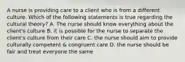 A nurse is providing care to a client who is from a different culture. Which of the following statements is true regarding the cultural theory? A. The nurse should know everything about the client's culture B. it is possible for the nurse to separate the client's culture from their care C. the nurse should aim to provide culturally competent & congruent care D. the nurse should be fair and treat everyone the same