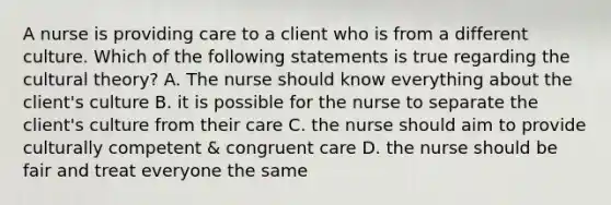 A nurse is providing care to a client who is from a different culture. Which of the following statements is true regarding the cultural theory? A. The nurse should know everything about the client's culture B. it is possible for the nurse to separate the client's culture from their care C. the nurse should aim to provide culturally competent & congruent care D. the nurse should be fair and treat everyone the same