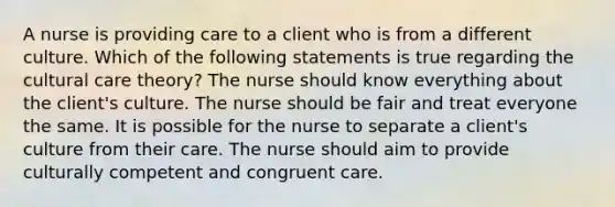 A nurse is providing care to a client who is from a different culture. Which of the following statements is true regarding the cultural care theory? The nurse should know everything about the client's culture. The nurse should be fair and treat everyone the same. It is possible for the nurse to separate a client's culture from their care. The nurse should aim to provide culturally competent and congruent care.