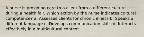 A nurse is providing care to a client from a different culture during a health fair. Which action by the nurse indicates cultural competence? a. Assesses clients for chronic illness b. Speaks a different language c. Develops communication skills d. Interacts effectively in a multicultural context