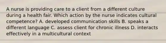 A nurse is providing care to a client from a different culture during a health fair. Which action by the nurse indicates cultural competence? A. developed communication skills B. speaks a different language C. assess client for chronic illness D. interacts effectively in a multicultural context