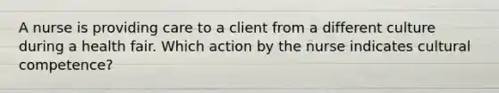 A nurse is providing care to a client from a different culture during a health fair. Which action by the nurse indicates cultural competence?