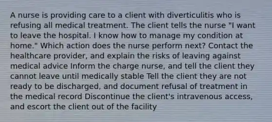 A nurse is providing care to a client with diverticulitis who is refusing all medical treatment. The client tells the nurse "I want to leave the hospital. I know how to manage my condition at home." Which action does the nurse perform next? Contact the healthcare provider, and explain the risks of leaving against medical advice Inform the charge nurse, and tell the client they cannot leave until medically stable Tell the client they are not ready to be discharged, and document refusal of treatment in the medical record Discontinue the client's intravenous access, and escort the client out of the facility