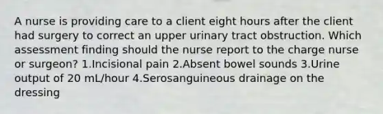 A nurse is providing care to a client eight hours after the client had surgery to correct an upper urinary tract obstruction. Which assessment finding should the nurse report to the charge nurse or surgeon? 1.Incisional pain 2.Absent bowel sounds 3.Urine output of 20 mL/hour 4.Serosanguineous drainage on the dressing