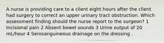 A nurse is providing care to a client eight hours after the client had surgery to correct an upper urinary tract obstruction. Which assessment finding should the nurse report to the surgeon? 1 Incisional pain 2 Absent bowel sounds 3 Urine output of 20 mL/hour 4 Serosanguineous drainage on the dressing .