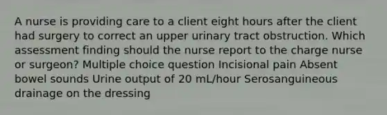 A nurse is providing care to a client eight hours after the client had surgery to correct an upper urinary tract obstruction. Which assessment finding should the nurse report to the charge nurse or surgeon? Multiple choice question Incisional pain Absent bowel sounds Urine output of 20 mL/hour Serosanguineous drainage on the dressing