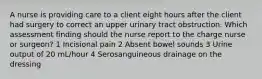 A nurse is providing care to a client eight hours after the client had surgery to correct an upper urinary tract obstruction. Which assessment finding should the nurse report to the charge nurse or surgeon? 1 Incisional pain 2 Absent bowel sounds 3 Urine output of 20 mL/hour 4 Serosanguineous drainage on the dressing