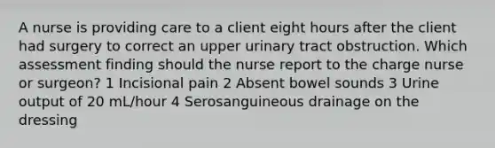 A nurse is providing care to a client eight hours after the client had surgery to correct an upper urinary tract obstruction. Which assessment finding should the nurse report to the charge nurse or surgeon? 1 Incisional pain 2 Absent bowel sounds 3 Urine output of 20 mL/hour 4 Serosanguineous drainage on the dressing