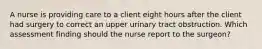 A nurse is providing care to a client eight hours after the client had surgery to correct an upper urinary tract obstruction. Which assessment finding should the nurse report to the surgeon?