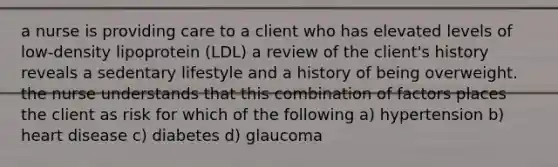 a nurse is providing care to a client who has elevated levels of low-density lipoprotein (LDL) a review of the client's history reveals a sedentary lifestyle and a history of being overweight. the nurse understands that this combination of factors places the client as risk for which of the following a) hypertension b) heart disease c) diabetes d) glaucoma