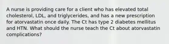 A nurse is providing care for a client who has elevated total cholesterol, LDL, and triglycerides, and has a new prescription for atorvastatin once daily. The Ct has type 2 diabetes mellitus and HTN. What should the nurse teach the Ct about atorvastatin complications?