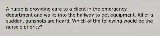 A nurse is providing care to a client in the emergency department and walks into the hallway to get equipment. All of a sudden, gunshots are heard. Which of the following would be the nurse's priority?