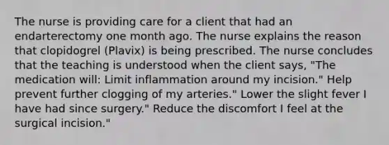 The nurse is providing care for a client that had an endarterectomy one month ago. The nurse explains the reason that clopidogrel (Plavix) is being prescribed. The nurse concludes that the teaching is understood when the client says, "The medication will: Limit inflammation around my incision." Help prevent further clogging of my arteries." Lower the slight fever I have had since surgery." Reduce the discomfort I feel at the surgical incision."