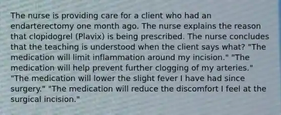 The nurse is providing care for a client who had an endarterectomy one month ago. The nurse explains the reason that clopidogrel (Plavix) is being prescribed. The nurse concludes that the teaching is understood when the client says what? "The medication will limit inflammation around my incision." "The medication will help prevent further clogging of my arteries." "The medication will lower the slight fever I have had since surgery." "The medication will reduce the discomfort I feel at the surgical incision."