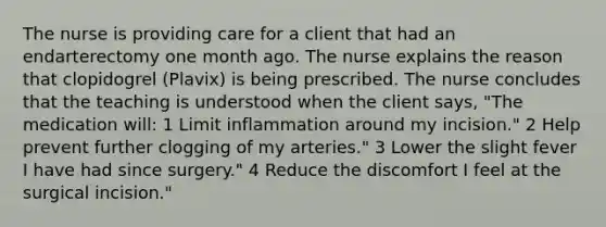 The nurse is providing care for a client that had an endarterectomy one month ago. The nurse explains the reason that clopidogrel (Plavix) is being prescribed. The nurse concludes that the teaching is understood when the client says, "The medication will: 1 Limit inflammation around my incision." 2 Help prevent further clogging of my arteries." 3 Lower the slight fever I have had since surgery." 4 Reduce the discomfort I feel at the surgical incision."