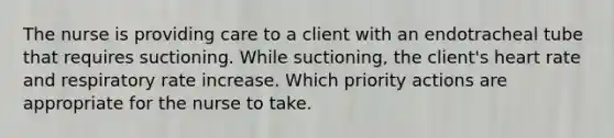 The nurse is providing care to a client with an endotracheal tube that requires suctioning. While suctioning, the client's heart rate and respiratory rate increase. Which priority actions are appropriate for the nurse to take.
