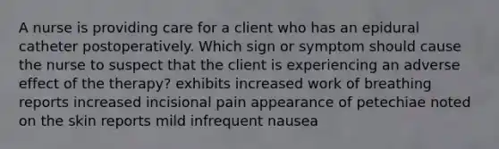 A nurse is providing care for a client who has an epidural catheter postoperatively. Which sign or symptom should cause the nurse to suspect that the client is experiencing an adverse effect of the therapy? exhibits increased work of breathing reports increased incisional pain appearance of petechiae noted on the skin reports mild infrequent nausea