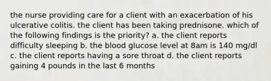 the nurse providing care for a client with an exacerbation of his ulcerative colitis. the client has been taking prednisone. which of the following findings is the priority? a. the client reports difficulty sleeping b. the blood glucose level at 8am is 140 mg/dl c. the client reports having a sore throat d. the client reports gaining 4 pounds in the last 6 months