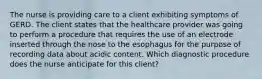 The nurse is providing care to a client exhibiting symptoms of GERD. The client states that the healthcare provider was going to perform a procedure that requires the use of an electrode inserted through the nose to the esophagus for the purpose of recording data about acidic content. Which diagnostic procedure does the nurse anticipate for this client?